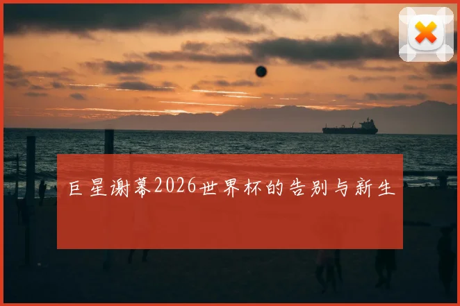 巨星谢幕2026世界杯的告别与新生