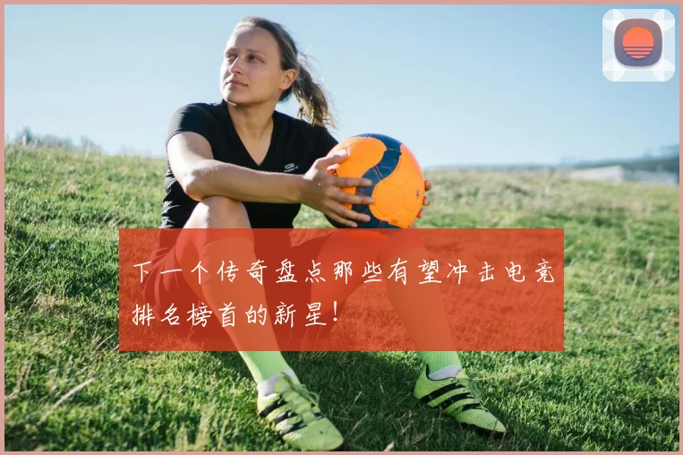 下一个传奇盘点那些有望冲击电竞排名榜首的新星！
