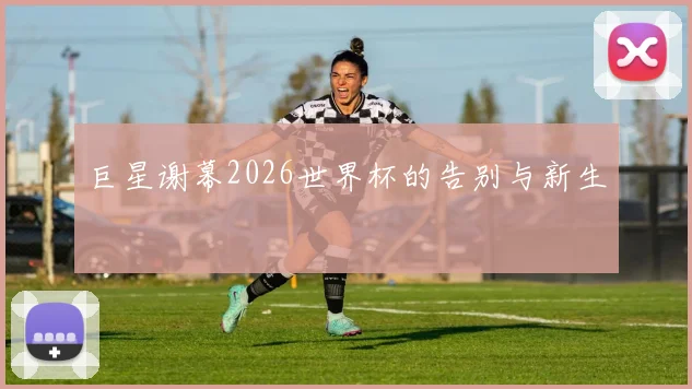 巨星谢幕2026世界杯的告别与新生