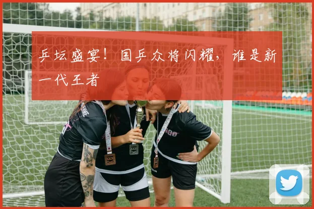 乒坛盛宴!国乒众将闪耀,谁是新一代王者